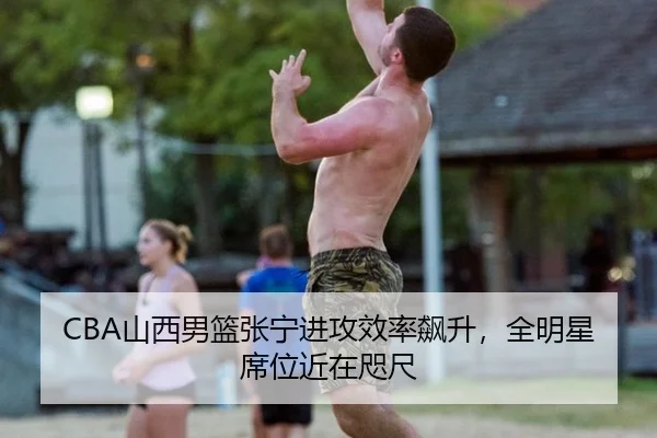 CBA山西男篮张宁进攻效率飙升，全明星席位近在咫尺
