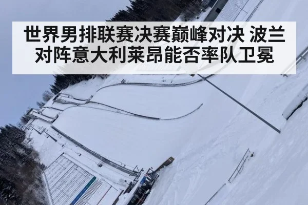 世界男排联赛决赛巅峰对决 波兰对阵意大利莱昂能否率队卫冕