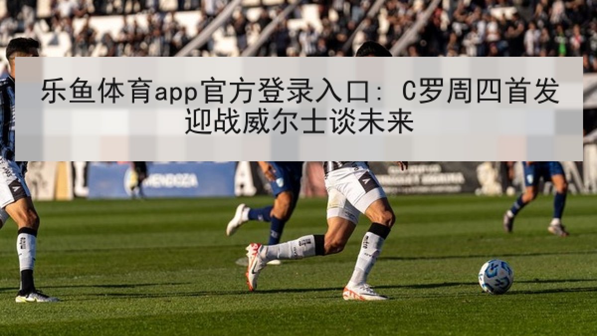 乐鱼体育app官方登录入口: C罗周四首发迎战威尔士谈未来