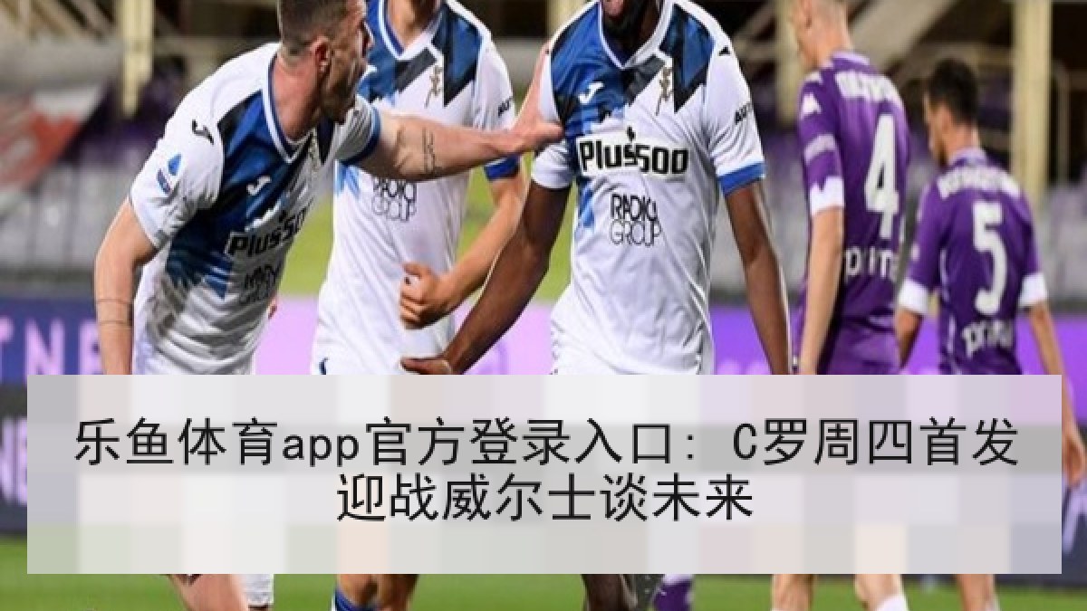 乐鱼体育app官方登录入口: C罗周四首发迎战威尔士谈未来